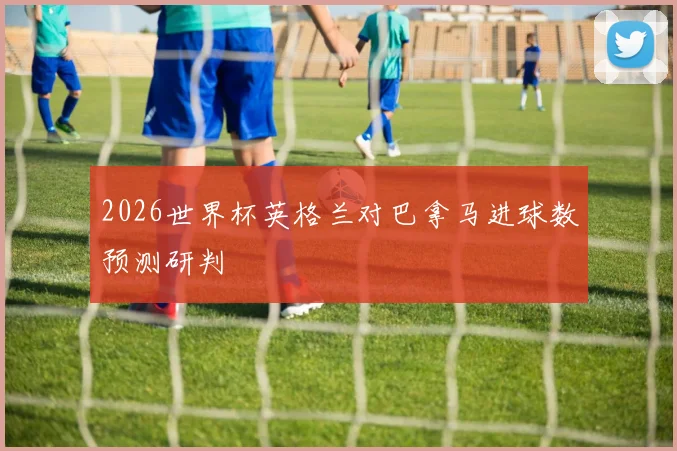 2026世界杯英格兰对巴拿马进球数预测研判