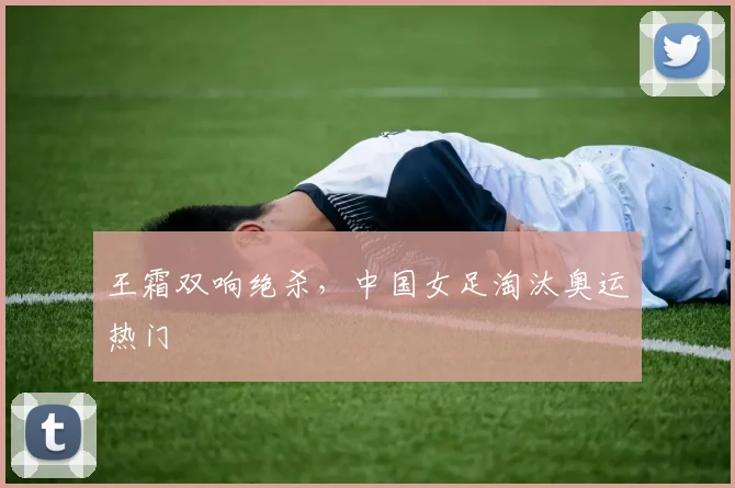 王霜双响绝杀，中国女足淘汰奥运热门