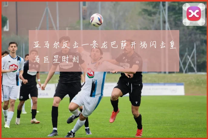 亚马尔反击一条龙巴萨开场闪击皇马巨星时刻