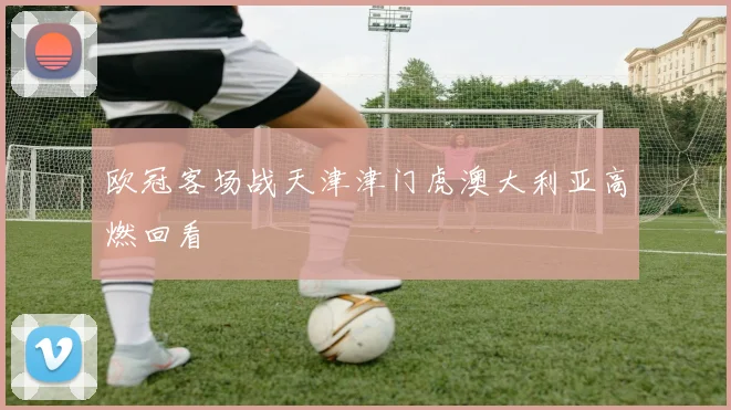 欧冠客场战天津津门虎澳大利亚高燃回看
