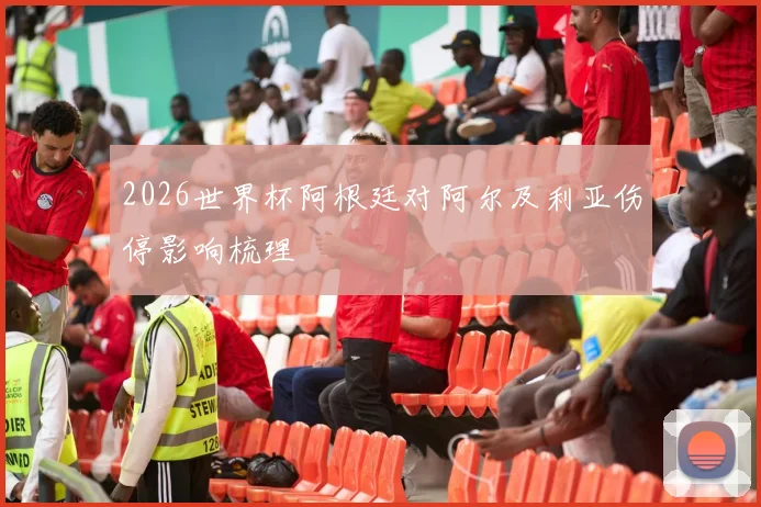 2026世界杯阿根廷对阿尔及利亚伤停影响梳理