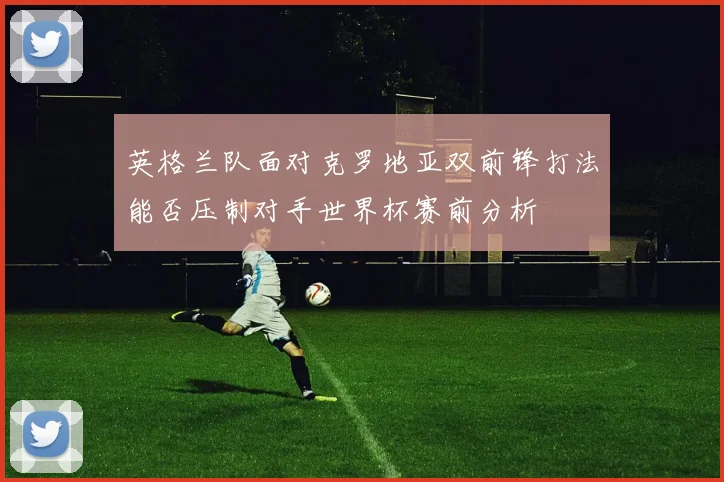 英格兰队面对克罗地亚双前锋打法能否压制对手世界杯赛前分析