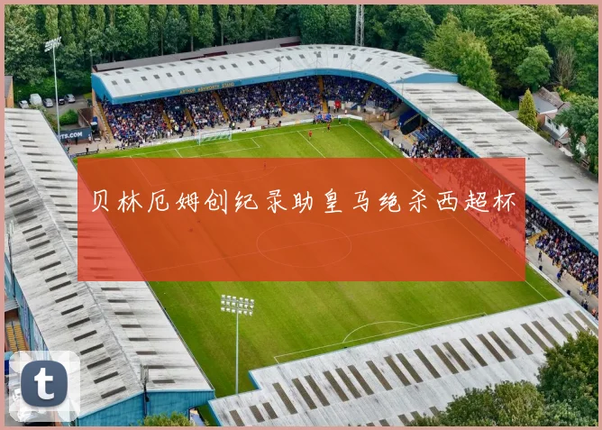 贝林厄姆创纪录助皇马绝杀西超杯