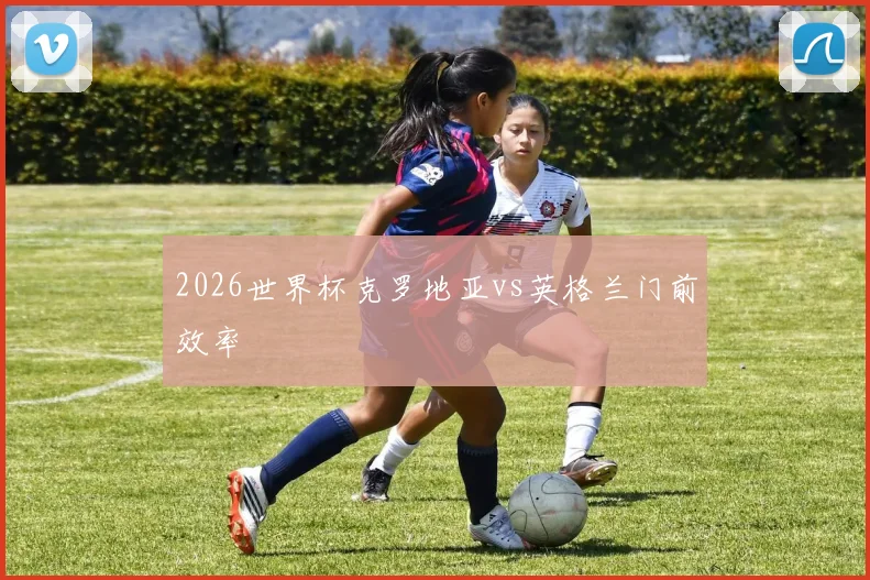 2026世界杯克罗地亚vs英格兰门前效率