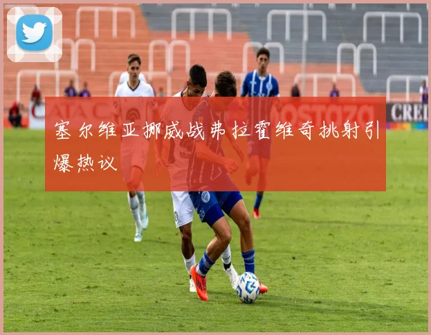 塞尔维亚挪威战弗拉霍维奇挑射引爆热议