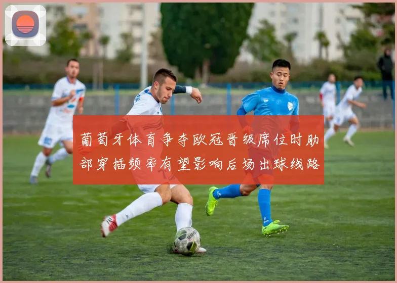 葡萄牙体育争夺欧冠晋级席位时肋部穿插频率有望影响后场出球线路