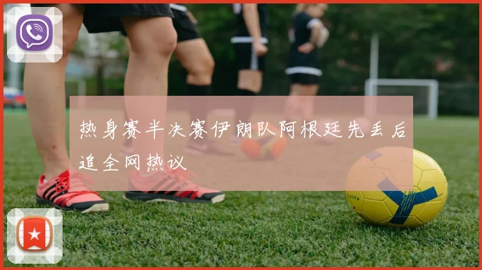 热身赛半决赛伊朗队阿根廷先丢后追全网热议
