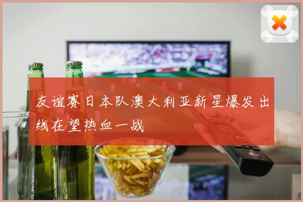 友谊赛日本队澳大利亚新星爆发出线在望热血一战