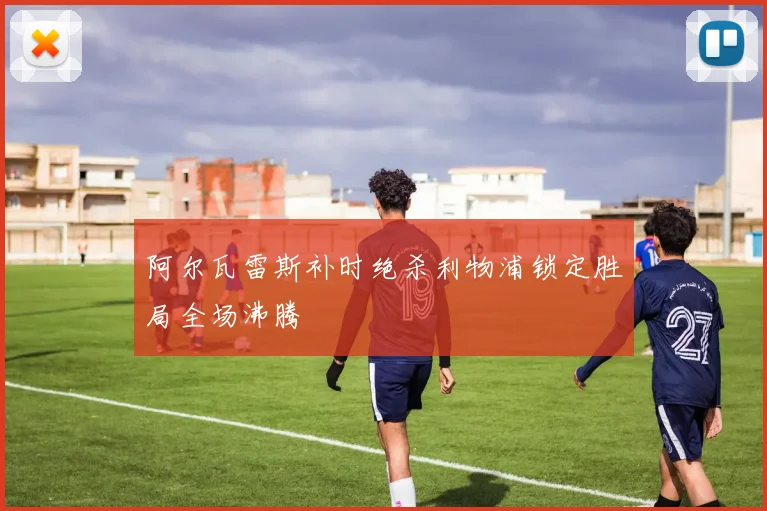 阿尔瓦雷斯补时绝杀利物浦锁定胜局全场沸腾