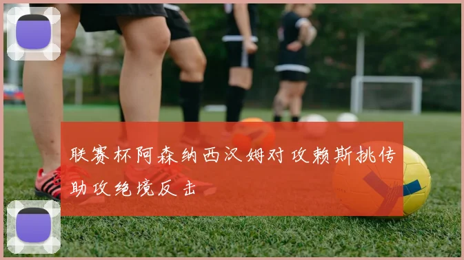 联赛杯阿森纳西汉姆对攻赖斯挑传助攻绝境反击