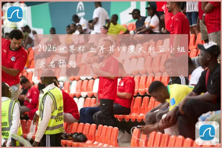 2026世界杯土耳其vs澳大利亚小组头名预测