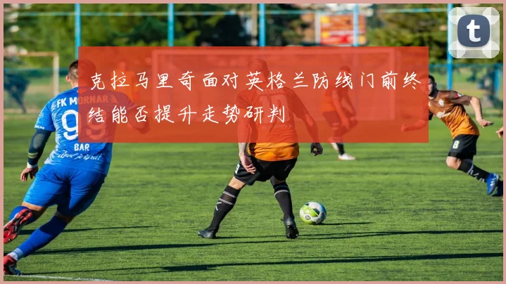 克拉马里奇面对英格兰防线门前终结能否提升走势研判