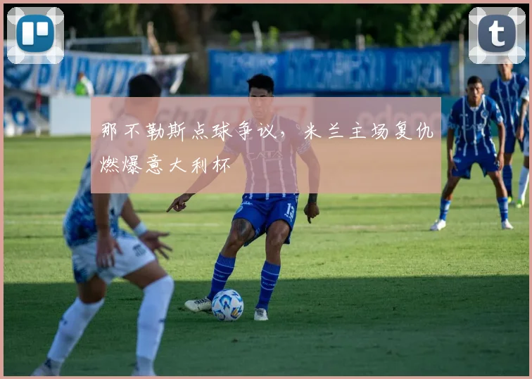 那不勒斯点球争议，米兰主场复仇燃爆意大利杯