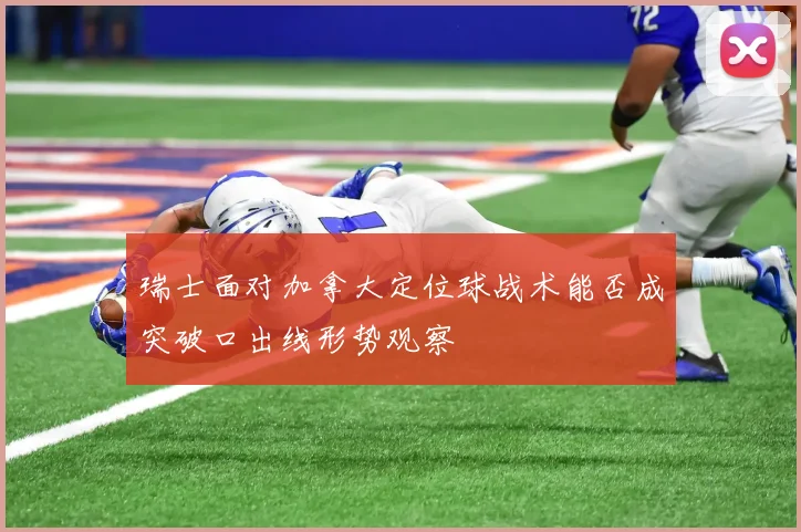 瑞士面对加拿大定位球战术能否成突破口出线形势观察