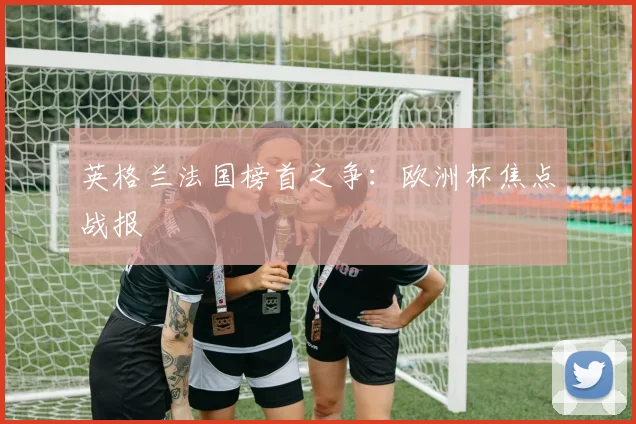 英格兰法国榜首之争：欧洲杯焦点战报