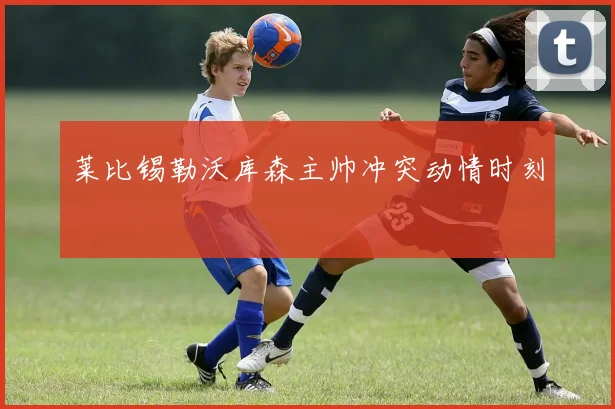 莱比锡勒沃库森主帅冲突动情时刻