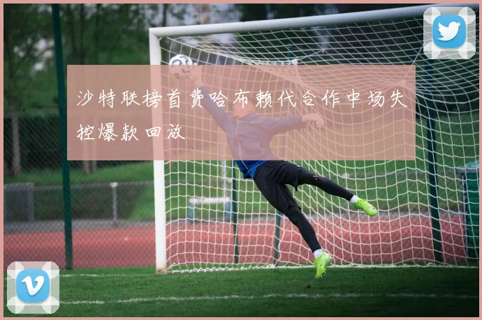 沙特联榜首费哈布赖代合作中场失控爆款回放