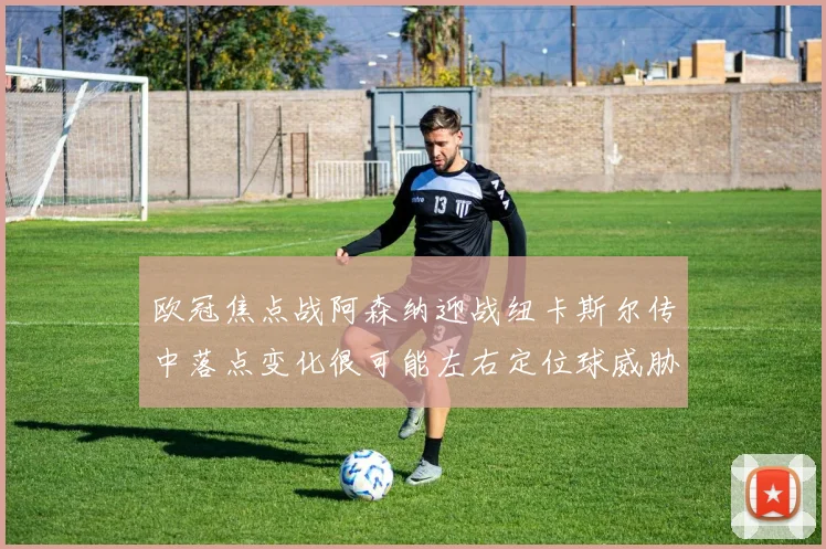 欧冠焦点战阿森纳迎战纽卡斯尔传中落点变化很可能左右定位球威胁