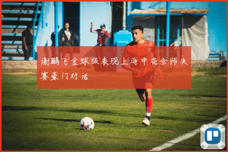 谢鹏飞金球级表现上海申花会师决赛豪门对话