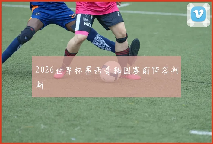 2026世界杯墨西哥韩国赛前阵容判断