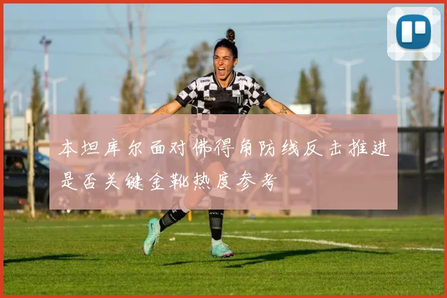 本坦库尔面对佛得角防线反击推进是否关键金靴热度参考