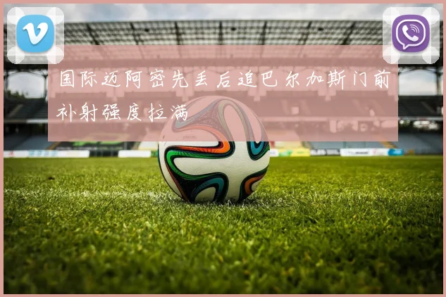 国际迈阿密先丢后追巴尔加斯门前补射强度拉满