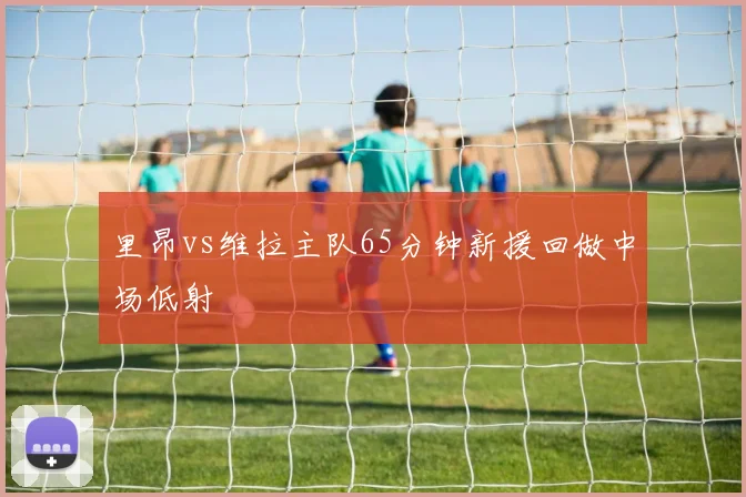 里昂vs维拉主队65分钟新援回做中场低射