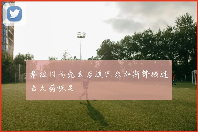 弗拉门戈先丢后追巴尔加斯锋线连击火药味足
