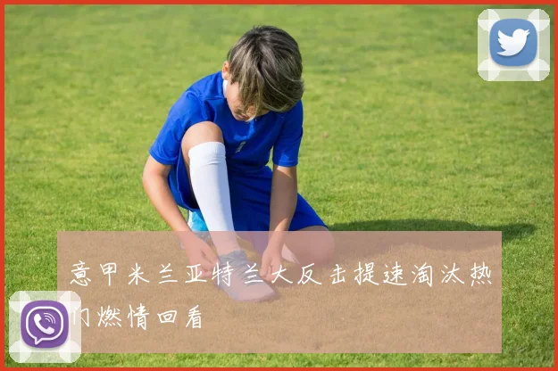 意甲米兰亚特兰大反击提速淘汰热门燃情回看