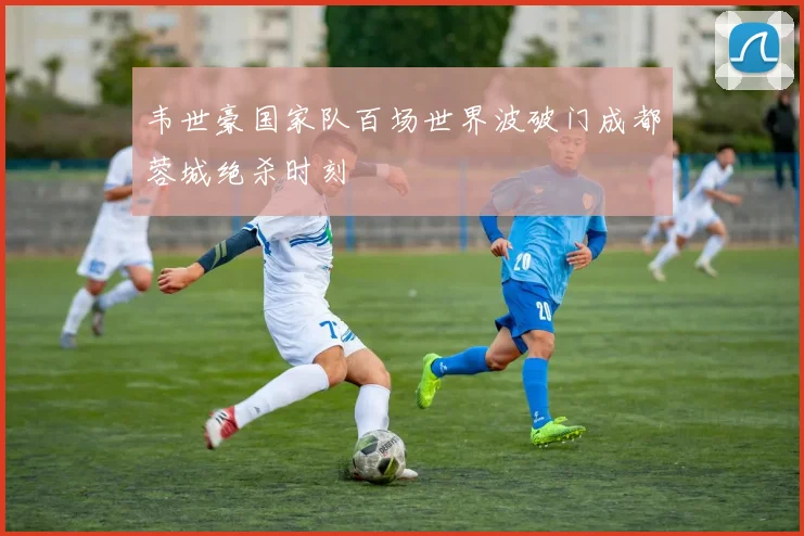 韦世豪国家队百场世界波破门成都蓉城绝杀时刻