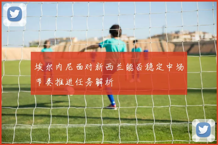 埃尔内尼面对新西兰能否稳定中场节奏推进任务解析
