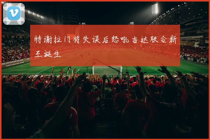 特谢拉门将失误后怒吼吉达联合新王诞生