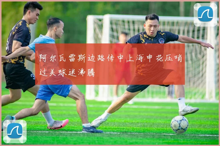 阿尔瓦雷斯边路传中上海申花压哨过关球迷沸腾