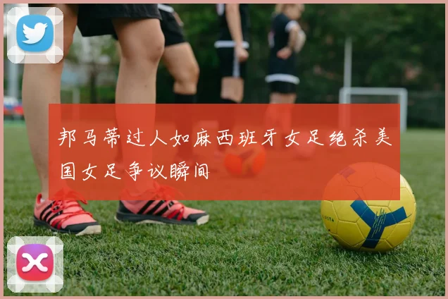 邦马蒂过人如麻西班牙女足绝杀美国女足争议瞬间