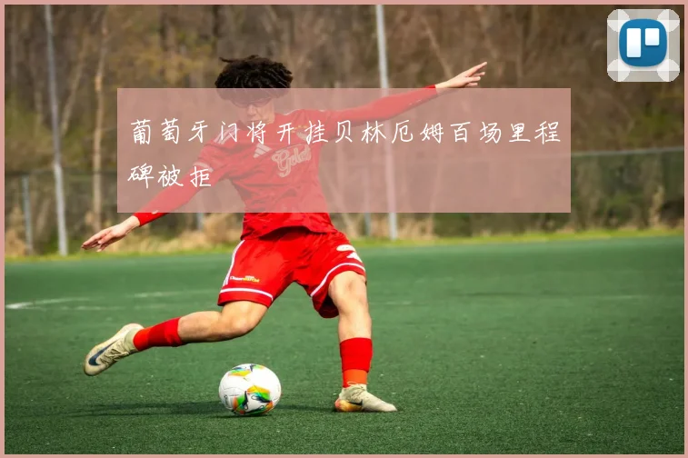 葡萄牙门将开挂贝林厄姆百场里程碑被拒