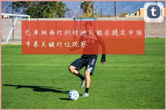 巴库纳面对科特迪瓦能否稳定中场节奏关键对位观察