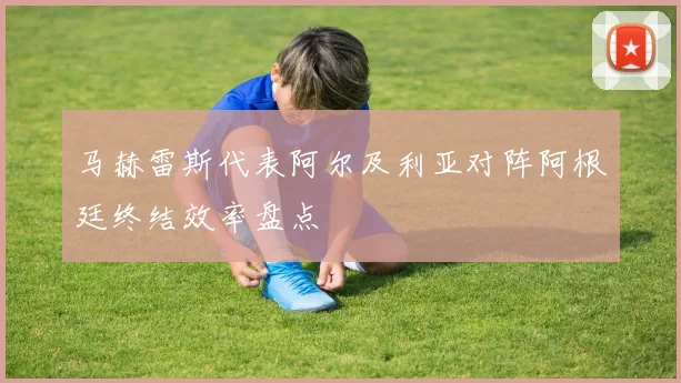 马赫雷斯代表阿尔及利亚对阵阿根廷终结效率盘点