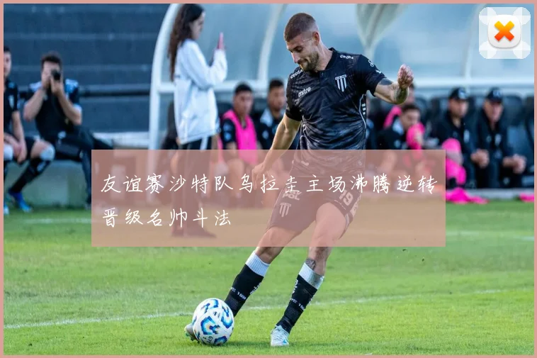 友谊赛沙特队乌拉圭主场沸腾逆转晋级名帅斗法