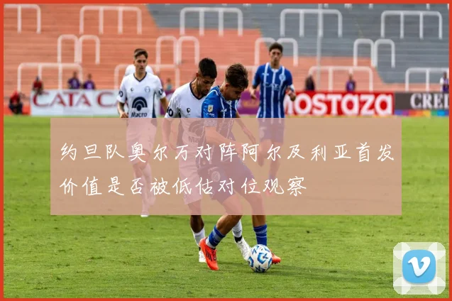 约旦队奥尔万对阵阿尔及利亚首发价值是否被低估对位观察