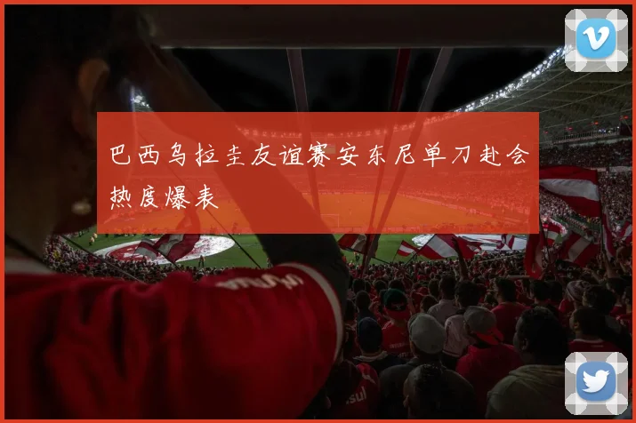 巴西乌拉圭友谊赛安东尼单刀赴会热度爆表