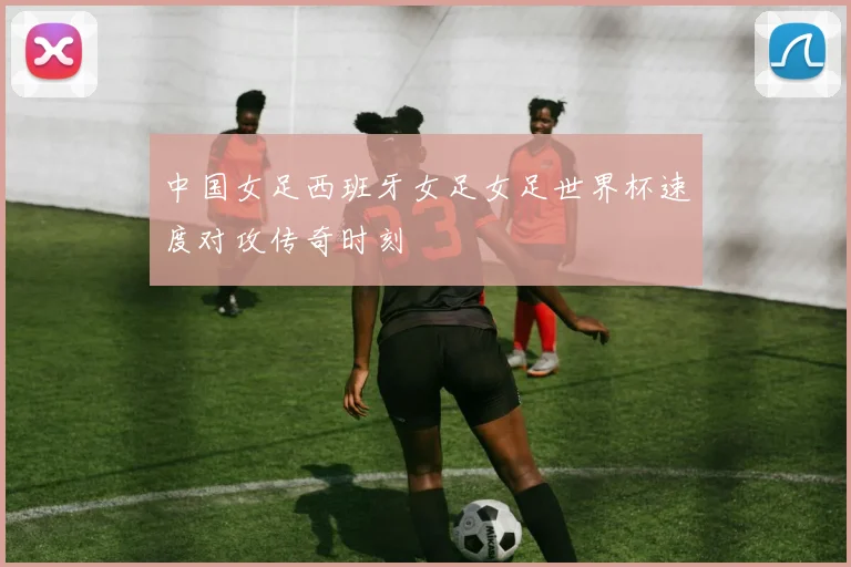 中国女足西班牙女足女足世界杯速度对攻传奇时刻