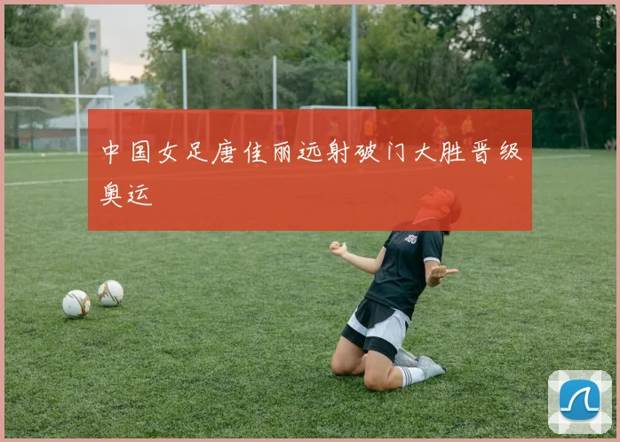 中国女足唐佳丽远射破门大胜晋级奥运
