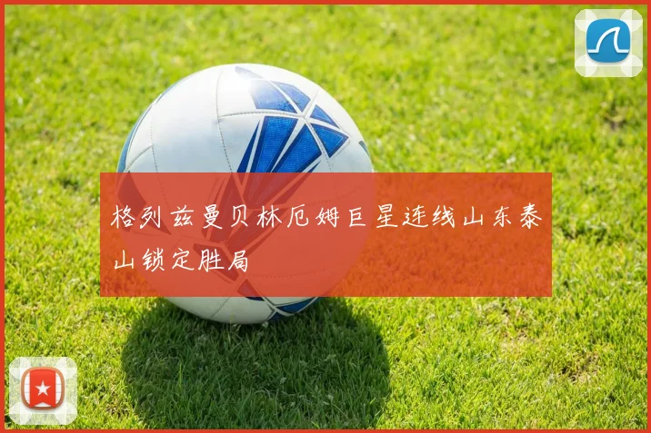 格列兹曼贝林厄姆巨星连线山东泰山锁定胜局