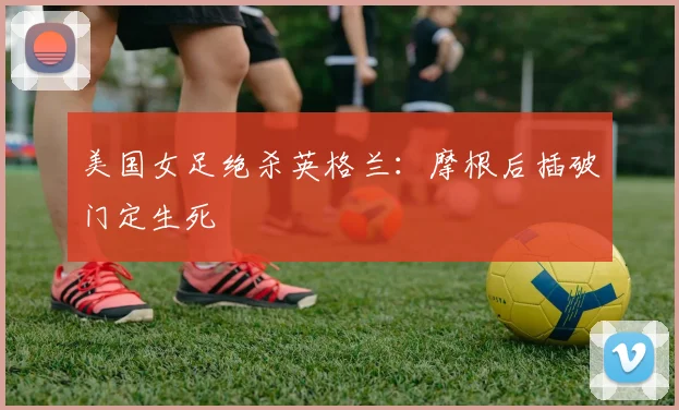 美国女足绝杀英格兰：摩根后插破门定生死