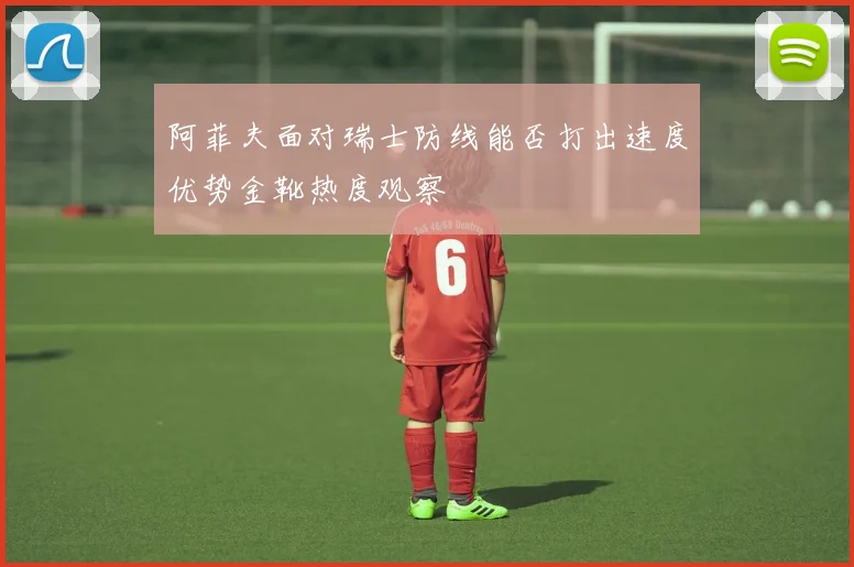 阿菲夫面对瑞士防线能否打出速度优势金靴热度观察