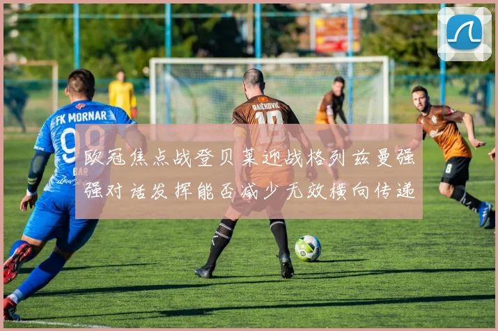 欧冠焦点战登贝莱迎战格列兹曼强强对话发挥能否减少无效横向传递
