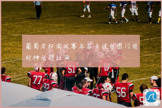 葡萄牙杯淘汰赛本菲卡波尔图门将封神话题拉满