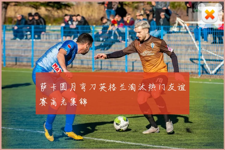 萨卡圆月弯刀英格兰淘汰热门友谊赛高光集锦