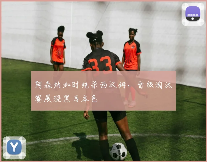 阿森纳加时绝杀西汉姆，晋级淘汰赛展现黑马本色