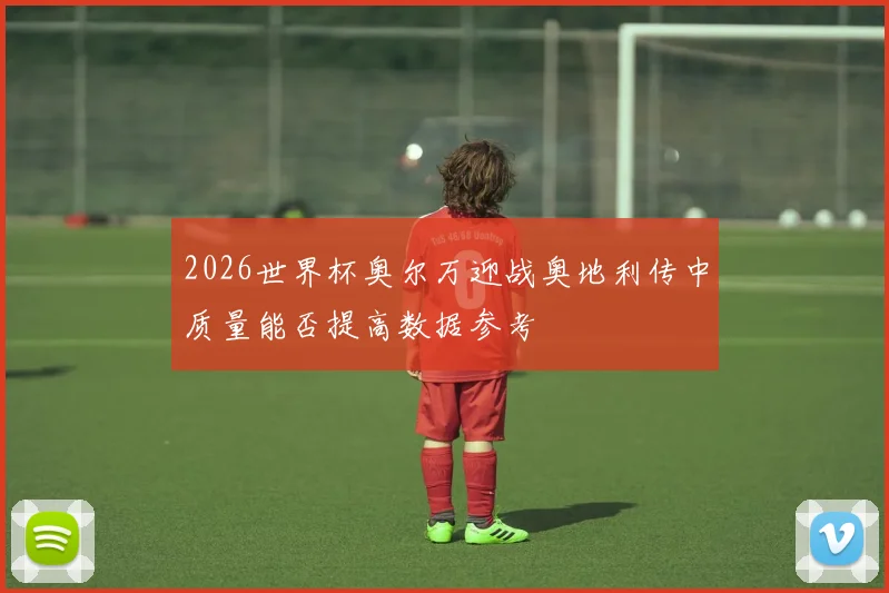 2026世界杯奥尔万迎战奥地利传中质量能否提高数据参考